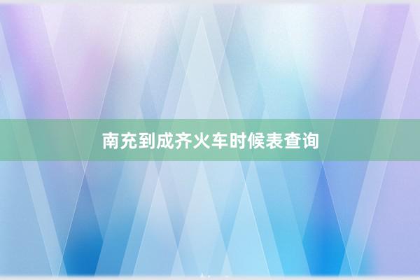 南充到成齐火车时候表查询